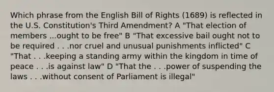 Which phrase from the English Bill of Rights (1689) is reflected in the U.S. Constitution's Third Amendment? A "That election of members ...ought to be free" B "That excessive bail ought not to be required . . .nor cruel and unusual punishments inflicted" C "That . . .keeping a standing army within the kingdom in time of peace . . .is against law" D "That the . . .power of suspending the laws . . .without consent of Parliament is illegal"