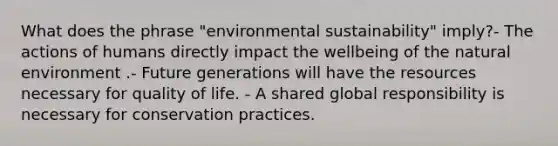 What does the phrase "environmental sustainability" imply?- The actions of humans directly impact the wellbeing of the natural environment .- Future generations will have the resources necessary for quality of life. - A shared global responsibility is necessary for conservation practices.