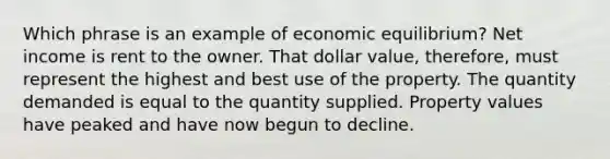 Which phrase is an example of economic equilibrium? Net income is rent to the owner. That dollar value, therefore, must represent the highest and best use of the property. The quantity demanded is equal to the quantity supplied. Property values have peaked and have now begun to decline.