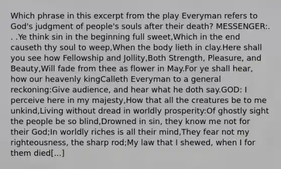 Which phrase in this excerpt from the play Everyman refers to God's judgment of people's souls after their death? MESSENGER:. . .Ye think sin in the beginning full sweet,Which in the end causeth thy soul to weep,When the body lieth in clay.Here shall you see how Fellowship and Jollity,Both Strength, Pleasure, and Beauty,Will fade from thee as flower in May.For ye shall hear, how our heavenly kingCalleth Everyman to a general reckoning:Give audience, and hear what he doth say.GOD: I perceive here in my majesty,How that all the creatures be to me unkind,Living without dread in worldly prosperity:Of ghostly sight the people be so blind,Drowned in sin, they know me not for their God;In worldly riches is all their mind,They fear not my righteousness, the sharp rod;My law that I shewed, when I for them died[...]