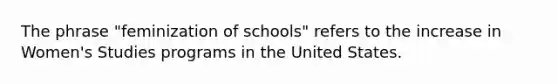 The phrase "feminization of schools" refers to the increase in Women's Studies programs in the United States.