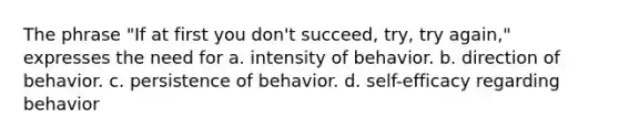 The phrase "If at first you don't succeed, try, try again," expresses the need for a. intensity of behavior. b. direction of behavior. c. persistence of behavior. d. self-efficacy regarding behavior