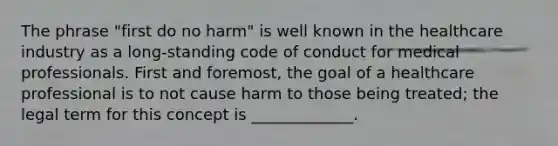 The phrase "first do no harm" is well known in the healthcare industry as a long-standing code of conduct for medical professionals. First and foremost, the goal of a healthcare professional is to not cause harm to those being treated; the legal term for this concept is _____________.