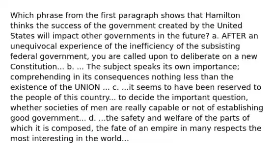 Which phrase from the first paragraph shows that Hamilton thinks the success of the government created by the United States will impact other governments in the future? a. AFTER an unequivocal experience of the inefficiency of the subsisting federal government, you are called upon to deliberate on a new Constitution... b. ... The subject speaks its own importance; comprehending in its consequences nothing less than the existence of the UNION ... c. ...it seems to have been reserved to the people of this country... to decide the important question, whether societies of men are really capable or not of establishing good government... d. ...the safety and welfare of the parts of which it is composed, the fate of an empire in many respects the most interesting in the world...