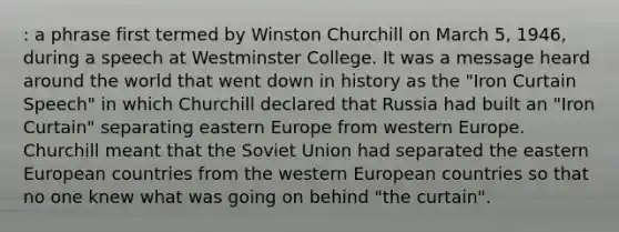 : a phrase first termed by Winston Churchill on March 5, 1946, during a speech at Westminster College. It was a message heard around the world that went down in history as the "Iron Curtain Speech" in which Churchill declared that Russia had built an "Iron Curtain" separating eastern Europe from western Europe. Churchill meant that the Soviet Union had separated the eastern European countries from the western European countries so that no one knew what was going on behind "the curtain".