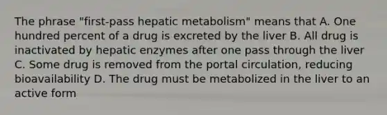 The phrase "first-pass hepatic metabolism" means that A. One hundred percent of a drug is excreted by the liver B. All drug is inactivated by hepatic enzymes after one pass through the liver C. Some drug is removed from the portal circulation, reducing bioavailability D. The drug must be metabolized in the liver to an active form