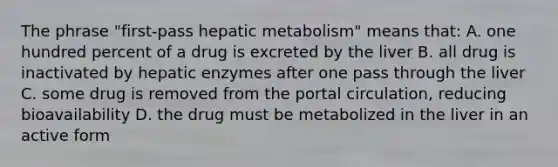 The phrase "first-pass hepatic metabolism" means that: A. one hundred percent of a drug is excreted by the liver B. all drug is inactivated by hepatic enzymes after one pass through the liver C. some drug is removed from the portal circulation, reducing bioavailability D. the drug must be metabolized in the liver in an active form