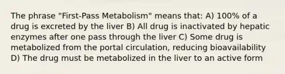 The phrase "First-Pass Metabolism" means that: A) 100% of a drug is excreted by the liver B) All drug is inactivated by hepatic enzymes after one pass through the liver C) Some drug is metabolized from the portal circulation, reducing bioavailability D) The drug must be metabolized in the liver to an active form