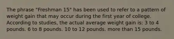 The phrase "Freshman 15" has been used to refer to a pattern of weight gain that may occur during the first year of college. According to studies, the actual average weight gain is: 3 to 4 pounds. 6 to 8 pounds. 10 to 12 pounds. more than 15 pounds.