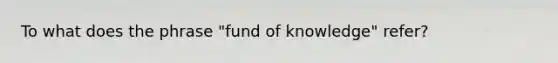 To what does the phrase "fund of knowledge" refer?