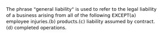 The phrase "general liability" is used to refer to the legal liability of a business arising from all of the following EXCEPT(a) employee injuries.(b) products.(c) liability assumed by contract.(d) completed operations.