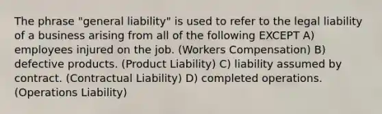 The phrase "general liability" is used to refer to the legal liability of a business arising from all of the following EXCEPT A) employees injured on the job. (Workers Compensation) B) defective products. (Product Liability) C) liability assumed by contract. (Contractual Liability) D) completed operations. (Operations Liability)