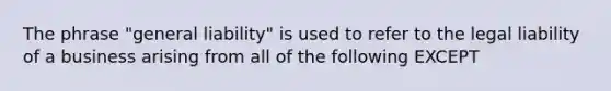 The phrase "general liability" is used to refer to the legal liability of a business arising from all of the following EXCEPT