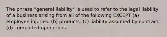 The phrase "general liability" is used to refer to the legal liability of a business arising from all of the following EXCEPT (a) employee injuries. (b) products. (c) liability assumed by contract. (d) completed operations.