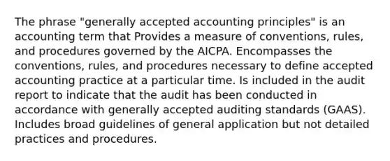 The phrase "generally accepted accounting principles" is an accounting term that Provides a measure of conventions, rules, and procedures governed by the AICPA. Encompasses the conventions, rules, and procedures necessary to define accepted accounting practice at a particular time. Is included in the audit report to indicate that the audit has been conducted in accordance with generally accepted auditing standards (GAAS). Includes broad guidelines of general application but not detailed practices and procedures.