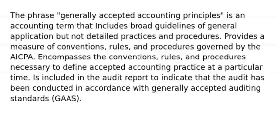 The phrase "generally accepted accounting principles" is an accounting term that Includes broad guidelines of general application but not detailed practices and procedures. Provides a measure of conventions, rules, and procedures governed by the AICPA. Encompasses the conventions, rules, and procedures necessary to define accepted accounting practice at a particular time. Is included in the audit report to indicate that the audit has been conducted in accordance with generally accepted auditing standards (GAAS).