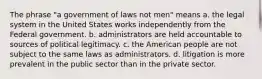 The phrase "a government of laws not men" means a. the legal system in the United States works independently from the Federal government. b. administrators are held accountable to sources of political legitimacy. c. the American people are not subject to the same laws as administrators. d. litigation is more prevalent in the public sector than in the private sector.