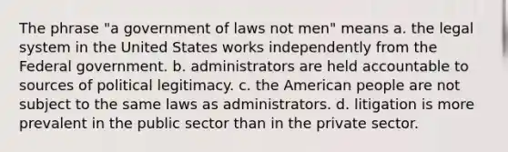 The phrase "a government of laws not men" means a. the legal system in the United States works independently from the Federal government. b. administrators are held accountable to sources of political legitimacy. c. the American people are not subject to the same laws as administrators. d. litigation is more prevalent in the public sector than in the private sector.