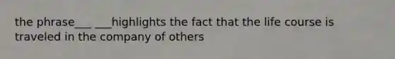 the phrase___ ___highlights the fact that the life course is traveled in the company of others