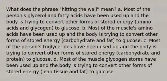 What does the phrase "hitting the wall" mean? a. Most of the person's glycerol and fatty acids have been used up and the body is trying to convert other forms of stored energy (amino acids and glycogen) to glucose. b. Most of the muscle's amino acids have been used up and the body is trying to convert other forms of stored energy (carbohydrate and fat) to glucose. c. Most of the person's triglycerides have been used up and the body is trying to convert other forms of stored energy (carbohydrate and protein) to glucose. d. Most of the muscle glycogen stores have been used up and the body is trying to convert other forms of stored energy (lean tissue and fat) to glucose.