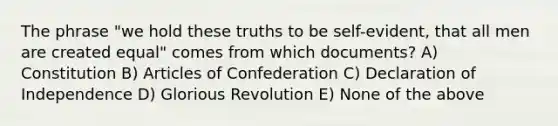 The phrase "we hold these truths to be self-evident, that all men are created equal" comes from which documents? A) Constitution B) <a href='https://www.questionai.com/knowledge/klUoBkh2ZD-articles-of-confederation' class='anchor-knowledge'>articles of confederation</a> C) Declaration of Independence D) <a href='https://www.questionai.com/knowledge/koveQPyc6M-glorious-revolution' class='anchor-knowledge'>glorious revolution</a> E) None of the above