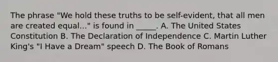 The phrase "We hold these truths to be self-evident, that all men are created equal..." is found in _____. A. The United States Constitution B. The Declaration of Independence C. Martin Luther King's "I Have a Dream" speech D. The Book of Romans