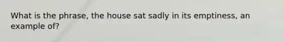 What is the phrase, the house sat sadly in its emptiness, an example of?