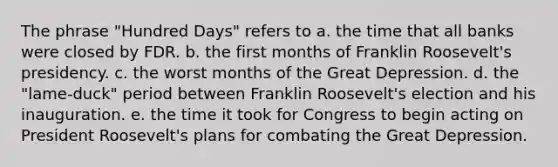 The phrase "Hundred Days" refers to a. the time that all banks were closed by FDR. b. the first months of Franklin Roosevelt's presidency. c. the worst months of the Great Depression. d. the "lame-duck" period between Franklin Roosevelt's election and his inauguration. e. the time it took for Congress to begin acting on President Roosevelt's plans for combating the Great Depression.