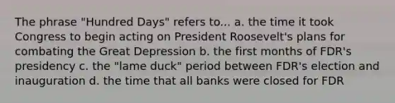 The phrase "Hundred Days" refers to... a. the time it took Congress to begin acting on President Roosevelt's plans for combating the Great Depression b. the first months of FDR's presidency c. the "lame duck" period between FDR's election and inauguration d. the time that all banks were closed for FDR