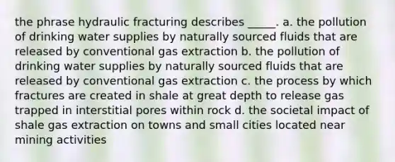 the phrase hydraulic fracturing describes _____. a. the pollution of drinking water supplies by naturally sourced fluids that are released by conventional gas extraction b. the pollution of drinking water supplies by naturally sourced fluids that are released by conventional gas extraction c. the process by which fractures are created in shale at great depth to release gas trapped in interstitial pores within rock d. the societal impact of shale gas extraction on towns and small cities located near mining activities