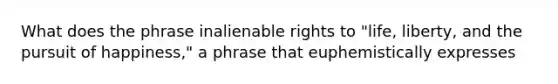 What does the phrase inalienable rights to "life, liberty, and the pursuit of happiness," a phrase that euphemistically expresses