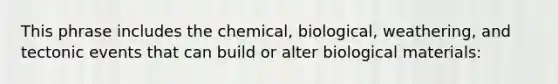 This phrase includes the chemical, biological, weathering, and tectonic events that can build or alter biological materials: