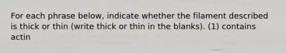 For each phrase below, indicate whether the filament described is thick or thin (write thick or thin in the blanks). (1) contains actin