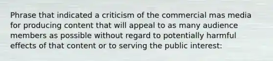 Phrase that indicated a criticism of the commercial mas media for producing content that will appeal to as many audience members as possible without regard to potentially harmful effects of that content or to serving the public interest: