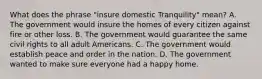 What does the phrase "insure domestic Tranquility" mean? A. The government would insure the homes of every citizen against fire or other loss. B. The government would guarantee the same civil rights to all adult Americans. C. The government would establish peace and order in the nation. D. The government wanted to make sure everyone had a happy home.