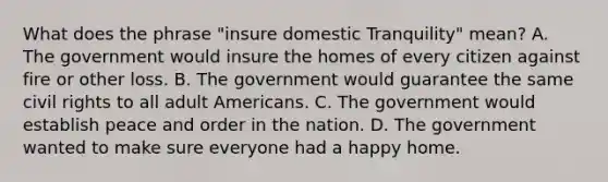 What does the phrase "insure domestic Tranquility" mean? A. The government would insure the homes of every citizen against fire or other loss. B. The government would guarantee the same civil rights to all adult Americans. C. The government would establish peace and order in the nation. D. The government wanted to make sure everyone had a happy home.