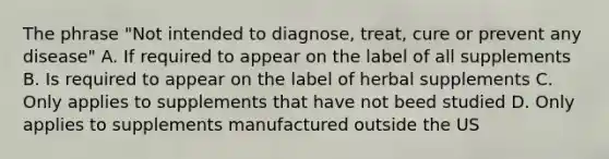 The phrase "Not intended to diagnose, treat, cure or prevent any disease" A. If required to appear on the label of all supplements B. Is required to appear on the label of herbal supplements C. Only applies to supplements that have not beed studied D. Only applies to supplements manufactured outside the US