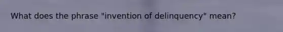 What does the phrase "invention of delinquency" mean?