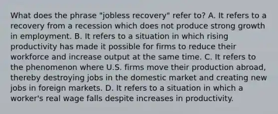 What does the phrase "jobless recovery" refer to? A. It refers to a recovery from a recession which does not produce strong growth in employment. B. It refers to a situation in which rising productivity has made it possible for firms to reduce their workforce and increase output at the same time. C. It refers to the phenomenon where U.S. firms move their production abroad, thereby destroying jobs in the domestic market and creating new jobs in foreign markets. D. It refers to a situation in which a worker's real wage falls despite increases in productivity.