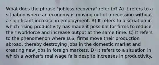 What does the phrase "jobless recovery" refer to? A) It refers to a situation where an economy is moving out of a recession without a significant increase in employment. B) It refers to a situation in which rising productivity has made it possible for firms to reduce their workforce and increase output at the same time. C) It refers to the phenomenon where U.S. firms move their production abroad, thereby destroying jobs in the domestic market and creating new jobs in foreign markets. D) It refers to a situation in which a worker's real wage falls despite increases in productivity.