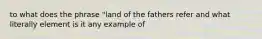 to what does the phrase "land of the fathers refer and what literally element is it any example of