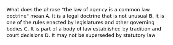 What does the phrase "the law of agency is a common law doctrine" mean A. It is a legal doctrine that is not unusual B. It is one of the rules enacted by legislatures and other governing bodies C. It is part of a body of law established by tradition and court decisions D. It may not be superseded by statutory law