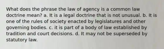 What does the phrase the law of agency is a common law doctrine mean? a. It is a legal doctrine that is not unusual. b. It is one of the rules of society enacted by legislatures and other governing bodies. c. it is part of a body of law established by tradition and court decisions. d. It may not be superseded by statutory law.