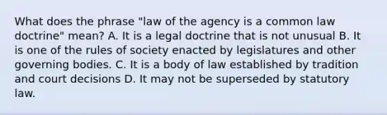 What does the phrase "law of the agency is a common law doctrine" mean? A. It is a legal doctrine that is not unusual B. It is one of the rules of society enacted by legislatures and other governing bodies. C. It is a body of law established by tradition and court decisions D. It may not be superseded by statutory law.