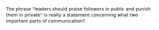 The phrase "leaders should praise followers in public and punish them in private" is really a statement concerning what two important parts of communication?