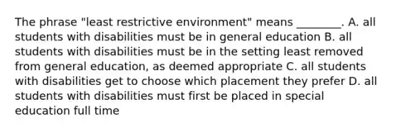 The phrase "least restrictive environment" means ________. A. all students with disabilities must be in general education B. all students with disabilities must be in the setting least removed from general education, as deemed appropriate C. all students with disabilities get to choose which placement they prefer D. all students with disabilities must first be placed in special education full time