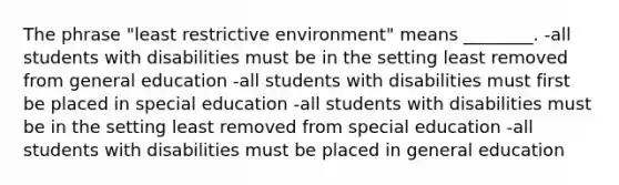 The phrase "least restrictive environment" means ________. -all students with disabilities must be in the setting least removed from general education -all students with disabilities must first be placed in special education -all students with disabilities must be in the setting least removed from special education -all students with disabilities must be placed in general education