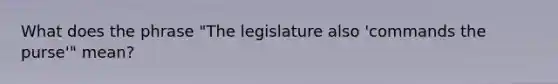 What does the phrase "The legislature also 'commands the purse'" mean?