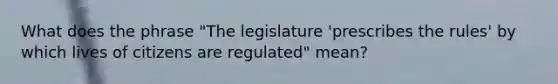 What does the phrase "The legislature 'prescribes the rules' by which lives of citizens are regulated" mean?