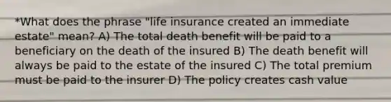 *What does the phrase "life insurance created an immediate estate" mean? A) The total death benefit will be paid to a beneficiary on the death of the insured B) The death benefit will always be paid to the estate of the insured C) The total premium must be paid to the insurer D) The policy creates cash value